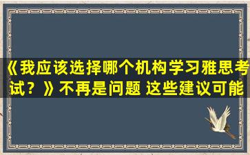 《我应该选择哪个机构学习雅思考试？》不再是问题 这些建议可能会对您有所帮助